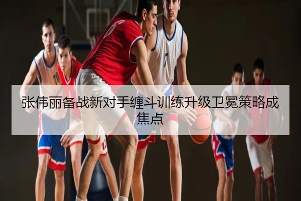 张伟丽备战新对手缠斗训练升级卫冕策略成焦点