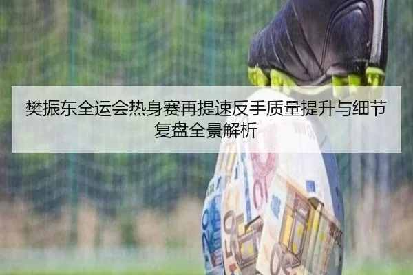 樊振东全运会热身赛再提速反手质量提升与细节复盘全景解析