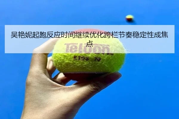 吴艳妮起跑反应时间继续优化跨栏节奏稳定性成焦点