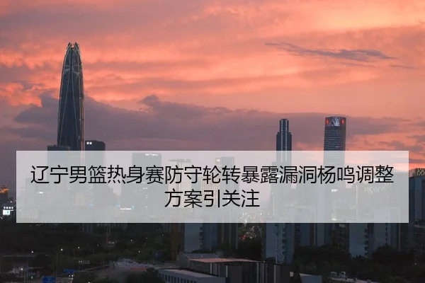 辽宁男篮热身赛防守轮转暴露漏洞杨鸣调整方案引关注