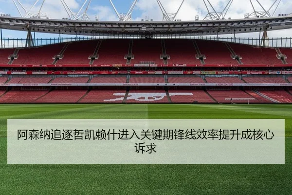 阿森纳追逐哲凯赖什进入关键期锋线效率提升成核心诉求